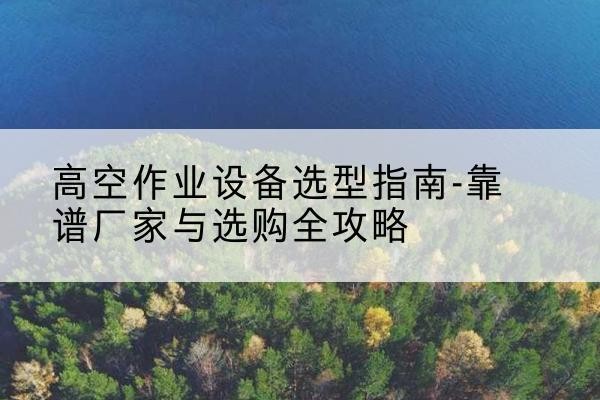 石泉升降车厂家-高空作业设备选型指南-靠谱厂家与选购全攻略