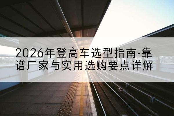 石泉登高车厂家推荐-2026年登高车选型指南-靠谱厂家与实用选购要点详解