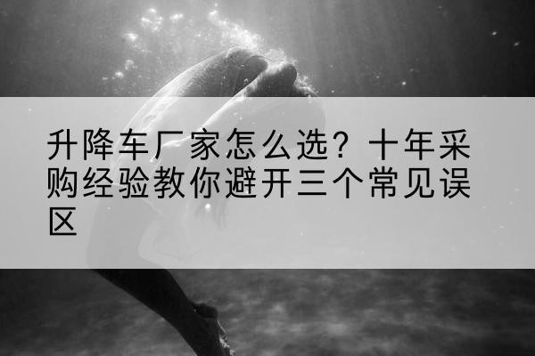石泉升降车厂家-怎么选？十年采购经验教你避开三个常见误区