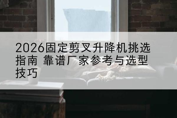 石泉固定剪叉升降机厂家推荐-2026固定剪叉升降机挑选指南 靠谱厂家参考与选型技巧