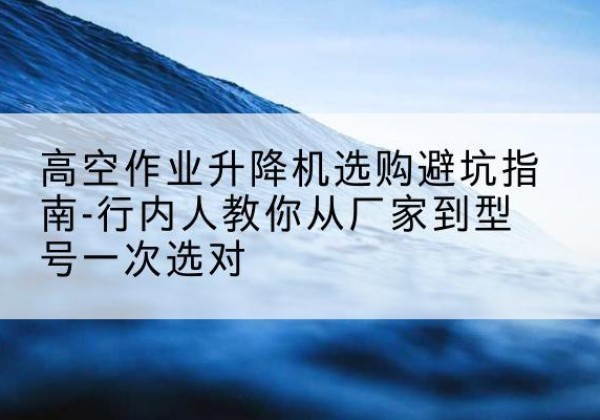 石泉升降平台厂家-高空作业升降机选购避坑指南-行内人教你从厂家到型号一次选对