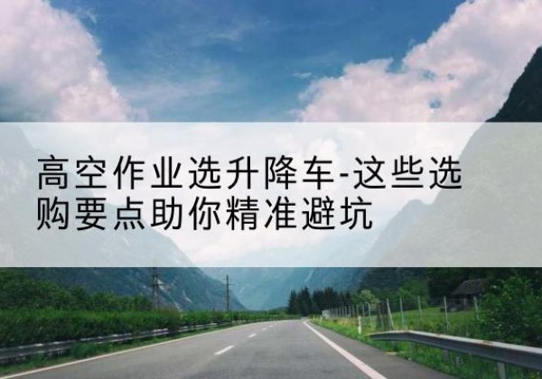 石泉升降车厂家-高空作业选升降车-这些选购要点助你*避坑