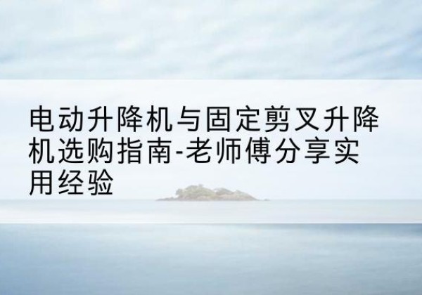 石泉电动升降机怎么选-电动升降机与固定剪叉升降机选购指南-老师傅分享实用经验