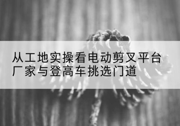 石泉电动剪叉升降平台厂家-从工地实操看电动剪叉平台厂家与登高车挑选门道