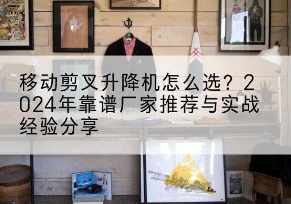 石泉升降平台厂家推荐-移动剪叉升降机怎么选？2024年靠谱厂家推荐与实战经验分享
