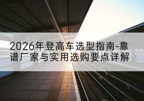 石泉登高车厂家推荐-2026年登高车选型指南-靠谱厂家与实用选购要点详解